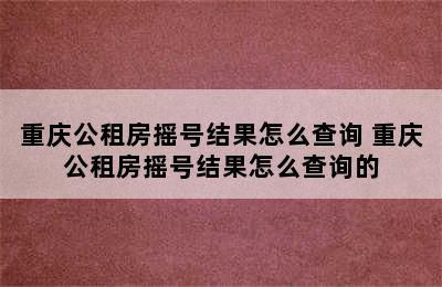 重庆公租房摇号结果怎么查询 重庆公租房摇号结果怎么查询的